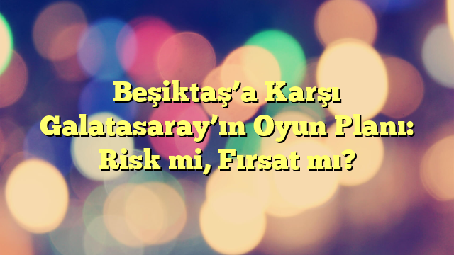 Beşiktaş’a Karşı Galatasaray’ın Oyun Planı: Risk mi, Fırsat mı?