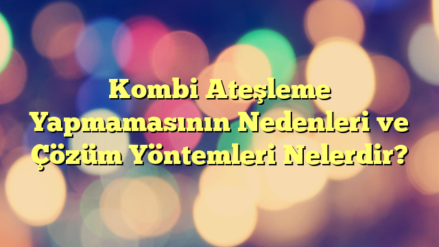 Kombi Ateşleme Yapmamasının Nedenleri ve Çözüm Yöntemleri Nelerdir?