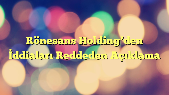 Rönesans Holding’den İddiaları Reddeden Açıklama