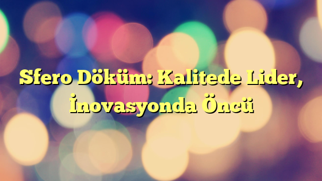 Sfero Döküm: Kalitede Lider, İnovasyonda Öncü