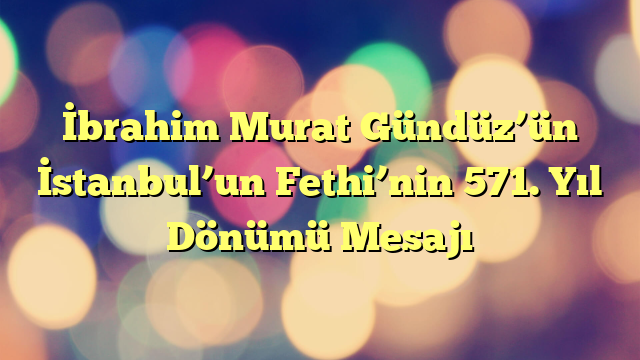 İbrahim Murat Gündüz’ün İstanbul’un Fethi’nin 571. Yıl Dönümü Mesajı