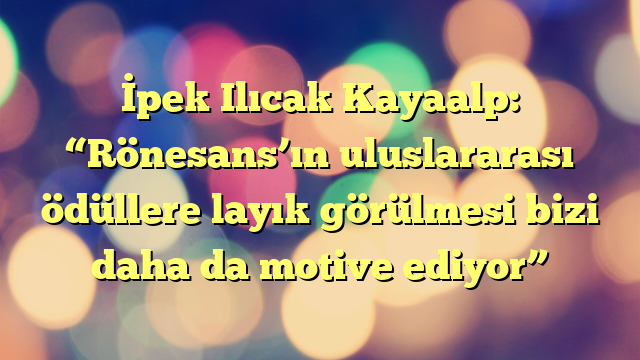 İpek Ilıcak Kayaalp: “Rönesans’ın uluslararası ödüllere layık görülmesi bizi daha da motive ediyor”